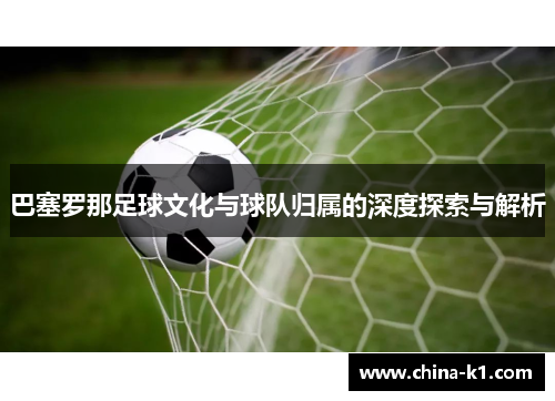 巴塞罗那足球文化与球队归属的深度探索与解析