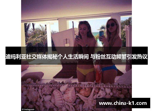 迪玛利亚社交媒体揭秘个人生活瞬间 与粉丝互动频繁引发热议